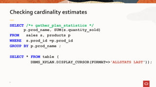 SELECT /*+ gather_plan_statistics */
p.prod_name, SUM(s.quantity_sold)
FROM sales s, products p
WHERE s.prod_id =p.prod_id
GROUP BY p.prod_name ;
SELECT * FROM table (
DBMS_XPLAN.DISPLAY_CURSOR(FORMAT=>'ALLSTATS LAST'));
Checking cardinality estimates
17
 