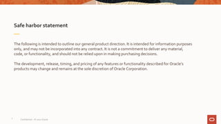 Safe harbor statement
The following is intended to outline our general product direction. It is intended for information purposes
only, and may not be incorporated into any contract. It is not a commitment to deliver any material,
code, or functionality, and should not be relied upon in making purchasing decisions.
The development, release, timing, and pricing of any features or functionality described for Oracle’s
products may change and remains at the sole discretion of Oracle Corporation.
2
Confidential – © 2020 Oracle
 