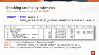 Extra information you get with ALLSTATS
Checking cardinality estimates
SELECT * FROM table (
DBMS_XPLAN.DISPLAY_CURSOR(FORMAT=>'ALLSTATS LAST'));
0Mem - estimated amount of memory needed
1Mem - amount of memory needed to perform the operation in 1 pass
Used-Mem - actual amount of memory used and number of passes required
21
 