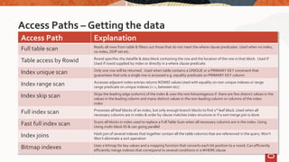 Access Paths – Getting the data
Access Path Explanation
Full table scan Reads all rows from table & filters out those that do not meet the where clause predicates. Used when no index,
no index, DOP set etc.
Table access by Rowid Rowid specifies the datafile & data block containing the row and the location of the row in that block. Used if
Used if rowid supplied by index or directly in a where clause predicate
Index unique scan Only one row will be returned. Used when table contains a UNIQUE or a PRIMARY KEY constraint that
guarantees that only a single row is accessed e.g. equality predicate on PRIMARY KEY column
Index range scan Accesses adjacent index entries returns ROWID values Used with equality on non-unique indexes or range
range predicate on unique indexes (<.>, between etc)
Index skip scan Skips the leading edge (column) of the index & uses the rest Advantageous if there are few distinct values in the
values in the leading column and many distinct values in the non-leading column or columns of the index
index
Full index scan Processes all leaf blocks of an index, but only enough branch blocks to find 1st leaf block. Used when all
necessary columns are in index & order by clause matches index structure or if a sort merge join is done
Fast full index scan Scans all blocks in index used to replace a FullTable Scan when all necessary columns are in the index. Using
Using multi-block IO & can going parallel
Index joins Hash join of several indexes that together contain all the table columns that are referenced in the query. Won’t
Won’t eliminate a sort operation
Bitmap indexes Uses a bitmap for key values and a mapping function that converts each bit position to a rowid. Can efficiently
efficiently merge indexes that correspond to several conditions in a WHERE clause
 