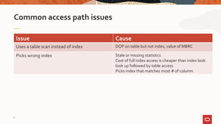 Common access path issues
Issue Cause
Uses a table scan instead of index DOP on table but not index, value of MBRC
Picks wrong index Stale or missing statistics
Cost of full index access is cheaper than index look
look up followed by table access
Picks index that matches most # of column
32
 