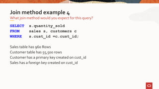 SELECT s.quantity_sold
FROM sales s, customers c
WHERE s.cust_id =c.cust_id;
Sales table has 960 Rows
Customer table has 55,500 rows
Customer has a primary key created on cust_id
Sales has a foreign key created on cust_id
What join method would you expect for this query?
Join method example 4
 