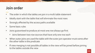 • The order in which the tables are join in a multi table statement
• Ideally start with the table that will eliminate the most rows
• Strongly affected by the access paths available
• Some basic rules
• Joins guaranteed to produce at most one row always go first
• Joins between two row sources that have only one row each
• When outer joins are used the table with the outer join operator must come after
the other table in the predicate
• If view merging is not possible all tables in the view will be joined before joining
to the tables outside the view
Join order
 