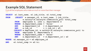 SELECT e1.last_name, e1.job_title, e1.total_comp
FROM (SELECT e.manager_id, e.last_name, j.job_title,
e.salary+(e.salary+e.commission_pct) total_comp
FROM employees e, jobs j, departments d
WHERE d.department_name = 'Sales'
AND e.department_id = d.department_id
AND e.job_id = j.job_id ) e1,
(SELECT e.employee_id, e.salary+(e.salary+e.commission_pct) tc
FROM employees e, departments d
WHERE d.department_name = ‘Sales'
AND e.department_id = d.department_id ) e2
WHERE e1.manager_id = e2.employee_id
AND e1.total_comp >= e2.tc;
Find all the employees who make as much or more than their manager
Example SQL Statement
 