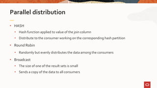 • HASH
• Hash function applied to value of the join column
• Distribute to the consumer working on the corresponding hash partition
• Round Robin
• Randomly but evenly distributes the data among the consumers
• Broadcast
• The size of one of the result sets is small
• Sends a copy of the data to all consumers
Parallel distribution
 