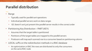 • Range
• Typically used for parallel sort operations
• Individual parallel servers work on data ranges
• QC doesn’t sort just present the parallel server results in the correct order
• Partitioning Key Distribution – PART (KEY)
• Assumes that the target table is partitioned
• Partitions of the target tables are mapped to the parallel servers
• Producers will map each scanned row to a consumer based on partitioning column
• LOCAL suffix on the redistribution methods in a RAC database
• An optimization in RAC the rows are distributed to only the consumers
on the same RAC node
Parallel distribution
 