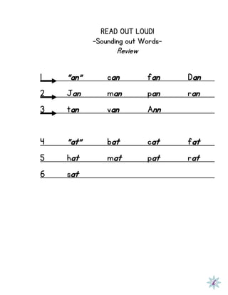 READ OUT LOUD!
-Sounding out Words-
Review
1 “an” can fan Dan
2 Jan man pan ran
3 tan van Ann
4 “at” bat cat fat
5 hat mat pat rat
6 sat
 