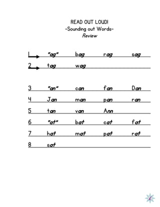 READ OUT LOUD!
-Sounding out Words-
Review
1 “ag” bag rag sag
2 tag wag
3 “an” can fan Dan
4 Jan man pan ran
5 tan van Ann
6 “at” bat cat fat
7 hat mat pat rat
8 sat
 