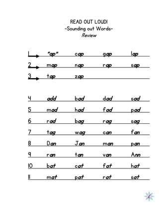 READ OUT LOUD!
-Sounding out Words-
Review
1 “ap” cap gap lap
2 map nap rap sap
3 tap zap
4 add bad dad sad
5 mad had fad pad
6 rad bag rag sag
7 tag wag can fan
8 Dan Jan man pan
9 ran tan van Ann
10 bat cat fat hat
11 mat pat rat sat
 