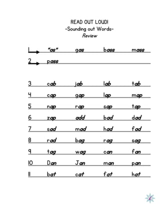 READ OUT LOUD!
-Sounding out Words-
Review
1 “as” gas bass mass
2 pass
3 cab jab lab tab
4 cap gap lap map
5 nap rap sap tap
6 zap add bad dad
7 sad mad had fad
8 rad bag rag sag
9 tag wag can fan
10 Dan Jan man pan
11 bat cat fat hat
 