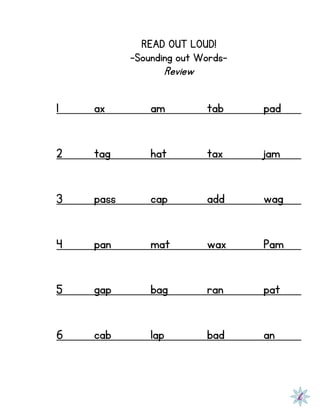 READ OUT LOUD!
-Sounding out Words-
Review
1 ax am tab pad
2 tag hat tax jam
3 pass cap add wag
4 pan mat wax Pam
5 gap bag ran pat
6 cab lap bad an
 