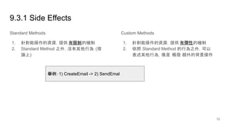9.3.1 Side Effects
Standard Methods
1. 針對能操作的資源，提供 有限制的機制
2. Standard Method 之外，沒有其他行為 (理
論上)
Custom Methods
1. 針對能操作的資源，提供 有彈性的機制
2. 依照 Standard Method 的行為之外，可以
表述其他行為，像是 觸發 額外的背景操作
舉例：1) CreateEmail -> 2) SendEmal
12
 