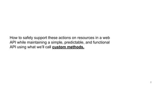 How to safely support these actions on resources in a web
API while maintaining a simple, predictable, and functional
API using what we’ll call custom methods.
2
 