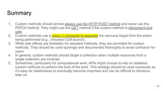 Summary
1. Custom methods should almost always use the HTTP POST method and never use the
PATCH method. They might use the GET method if the custom method is idempotent and
safe.
2. Custom methods use a colon (:) character to separate the resource target from the action
being performed (e.g., /missiles/1234:launch).
3. While side effects are forbidden for standard methods, they are permitted for custom
methods. They should be used sparingly and documented thoroughly to avoid confusion for
users.
4. In general, custom methods should target a collection when multiple resources from a
single collection are involved.
5. Sometimes, particularly for computational work, APIs might choose to rely on stateless
custom methods to perform the bulk of the work. This strategy should be used cautiously as
it’s easy for statefulness to eventually become important and can be difficult to introduce
later on.
20
 