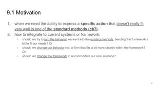 9.1 Motivation
1. when we need the ability to express a specific action that doesn’t really fit
very well in one of the standard methods (ch7).
2. how to integrate to current systems or framework:
○ should we try to jam the behavior we want into the existing methods, bending the framework a
bit to fit our needs? Or
○ should we change our behavior into a form that fits a bit more cleanly within the framework?
Or
○ should we change the framework to accommodate our new scenario?
4
 