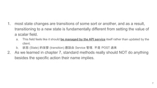 1. most state changes are transitions of some sort or another, and as a result,
transitioning to a new state is fundamentally different from setting the value of
a scalar field.
a. This field feels like it should be managed by the API service itself rather than updated by the
client.
b. 狀態 (State) 的改變 (transition) 應該由 Service 管理，不是 POST 過來
2. As we learned in chapter 7, standard methods really should NOT do anything
besides the specific action their name implies.
7
 