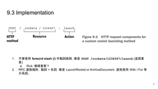 9.3 Implementation
1. 不要使用 farword slash (/) 作動詞區隔，像是 POST /rockets/1234567/launch (這很重
要)
a. Rick: 哪裡重要？
2. RPC 遵循規則： 動詞 + 名詞，像是 LaunchRocket or ArchiveDocument，避免使用 With / For 等
介系詞。
9
 