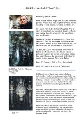 Brief Biographical Details:
Hans Rudolf "Ruedi" Giger was a Swiss surrealist
painter, whose style was adapted for many media,
including record-albums, furniture and tattoo-art.
H.R.Giger went to the School of Applied Arts to
study architectural and industrial design in Zurich.
And mainly does his artwork by the use of inks
and acrylic paint.
Winner of the Best Achievements in Visual Arts
Oscars in 1980 for his artwork that inspired the
film director Ridley Scott’s Alien franchise with the
character and the extraterrestrial environment.
To date, H.R.Giger has released more than 20
books about his artwork, also haves his own
personal museum as well as a numerous places
that was influenced by his artwork and industrial
design in bars such as Tokyo and Zurich.
Born: 5th February 1940 in Chur, Switzerland.
Died: 12th May 2014 in Zurich, Switzerland.
H.R.Giger is one of the six main artists, who have
influenced my study in art and design so far. As for my
A2 Level Coursework Final Piece, was influenced by his
technique of limited colour and the use of chromo tone
colours to make them to have depth and shows the
intricate detail on the black background within his
artwork.
One of his artwork, that influenced me was ‘No 455 New
York City V-Embryo Growth’, that I looked at, which I
based the composition of my final piece similarly. For
the contrast, I used similar chromo tone colours to Giger
on my own piece to give the sense of depth and three
dimensional by carefully applying colour to areas and
blending the tones to fade into the black background.
From my research on Giger, he has used the similar
technique for the majority of his fine art pieces with
using specific chromo tone inks and acrylic paints to
make each piece of art interesting and shows the
intricate detail.
No 455 New York City V-Embryo
Growth 1980
100x70cm
Li II 1974
H.R.GIGER – Hans Rudolf “Ruedi” Giger
 