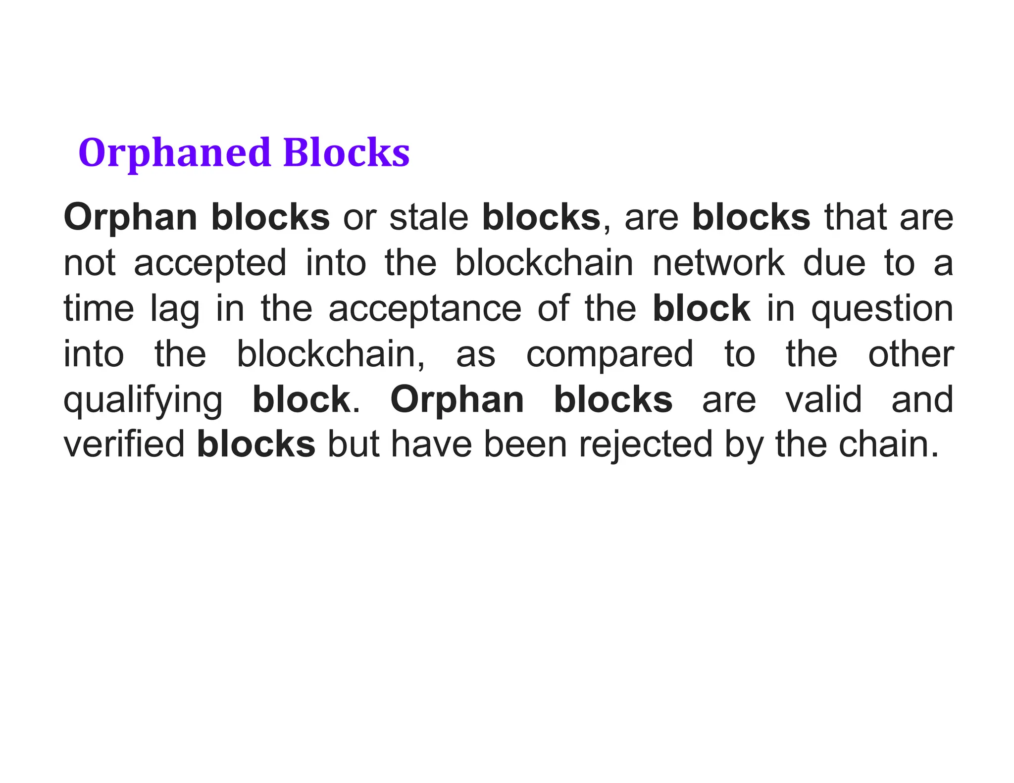 Orphaned Blocks
Orphan blocks or stale blocks, are blocks that are
not accepted into the blockchain network due to a
time lag in the acceptance of the block in question
into the blockchain, as compared to the other
qualifying block. Orphan blocks are valid and
verified blocks but have been rejected by the chain.
 