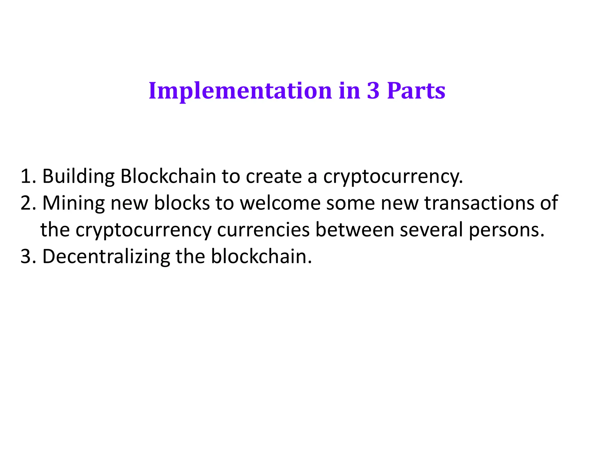 Implementation in 3 Parts
1. Building Blockchain to create a cryptocurrency.
2. Mining new blocks to welcome some new transactions of
the cryptocurrency currencies between several persons.
3. Decentralizing the blockchain.
 