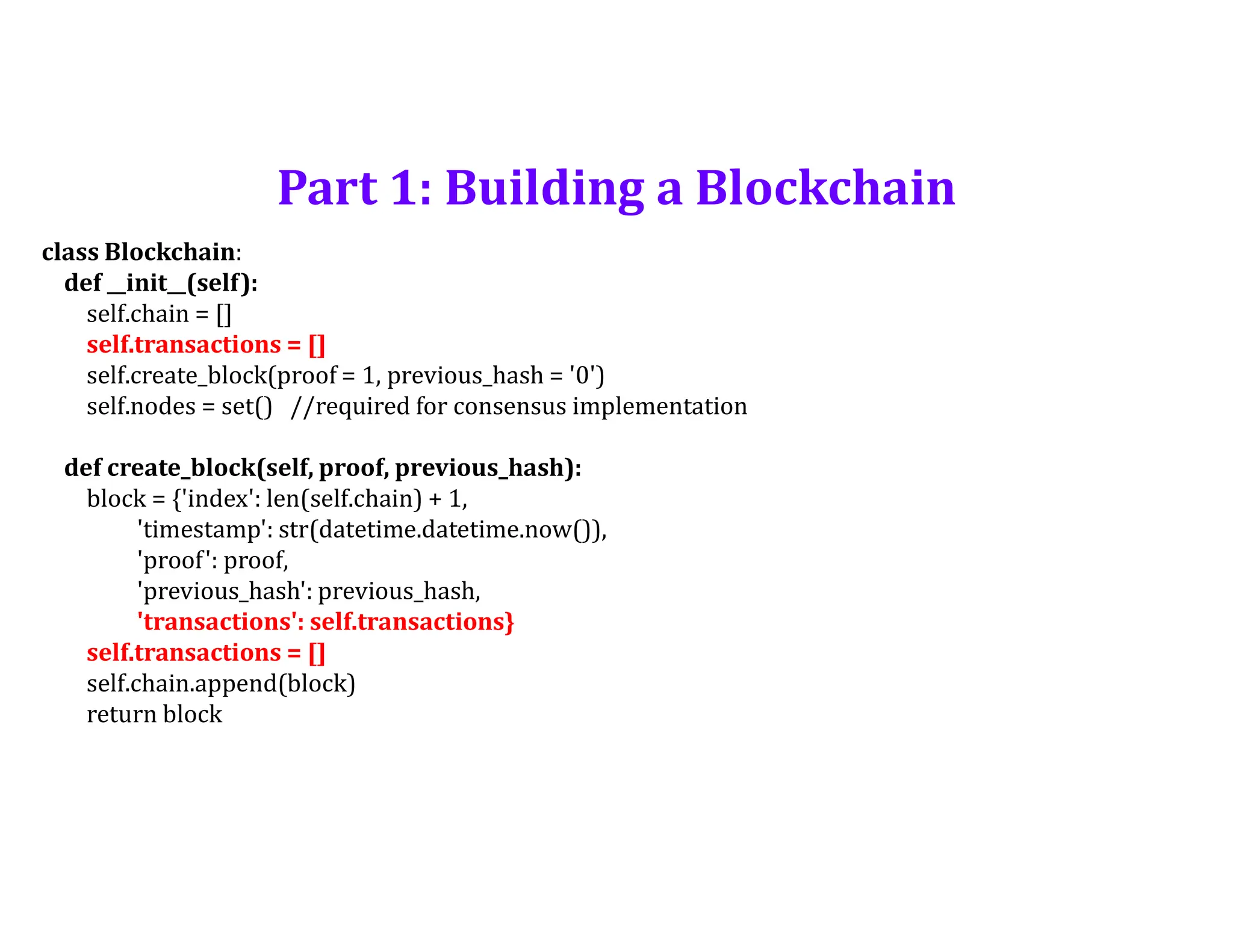 Part 1: Building a Blockchain
class Blockchain:
def __init__(self):
self.chain = []
self.transactions = []
self.create_block(proof = 1, previous_hash = '0')
self.nodes = set() //required for consensus implementation
def create_block(self, proof, previous_hash):
block = {'index': len(self.chain) + 1,
'timestamp': str(datetime.datetime.now()),
'proof': proof,
'previous_hash': previous_hash,
'transactions': self.transactions}
self.transactions = []
self.chain.append(block)
return block
 