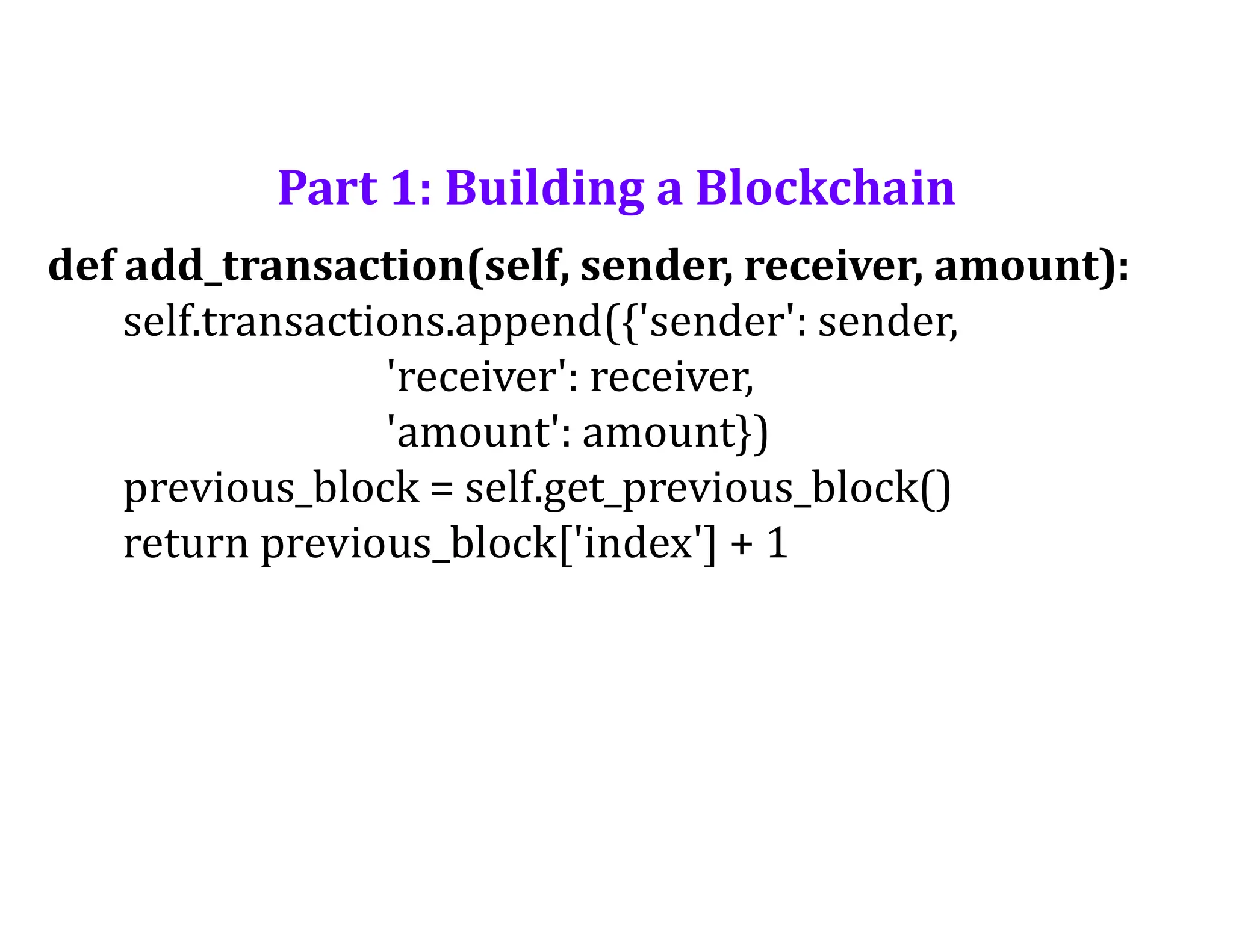 Part 1: Building a Blockchain
def add_transaction(self, sender, receiver, amount):
self.transactions.append({'sender': sender,
'receiver': receiver,
'amount': amount})
previous_block = self.get_previous_block()
return previous_block['index'] + 1
 