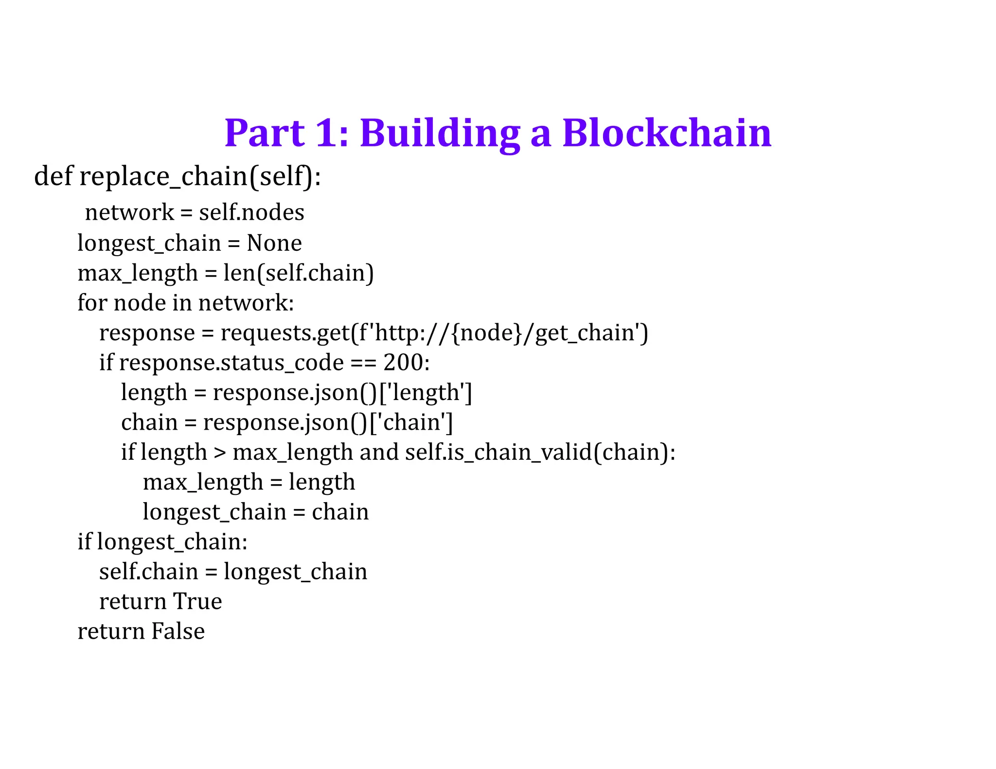 Part 1: Building a Blockchain
def replace_chain(self):
network = self.nodes
longest_chain = None
max_length = len(self.chain)
for node in network:
response = requests.get(f'http://{node}/get_chain')
if response.status_code == 200:
length = response.json()['length']
chain = response.json()['chain']
if length > max_length and self.is_chain_valid(chain):
max_length = length
longest_chain = chain
if longest_chain:
self.chain = longest_chain
return True
return False
 