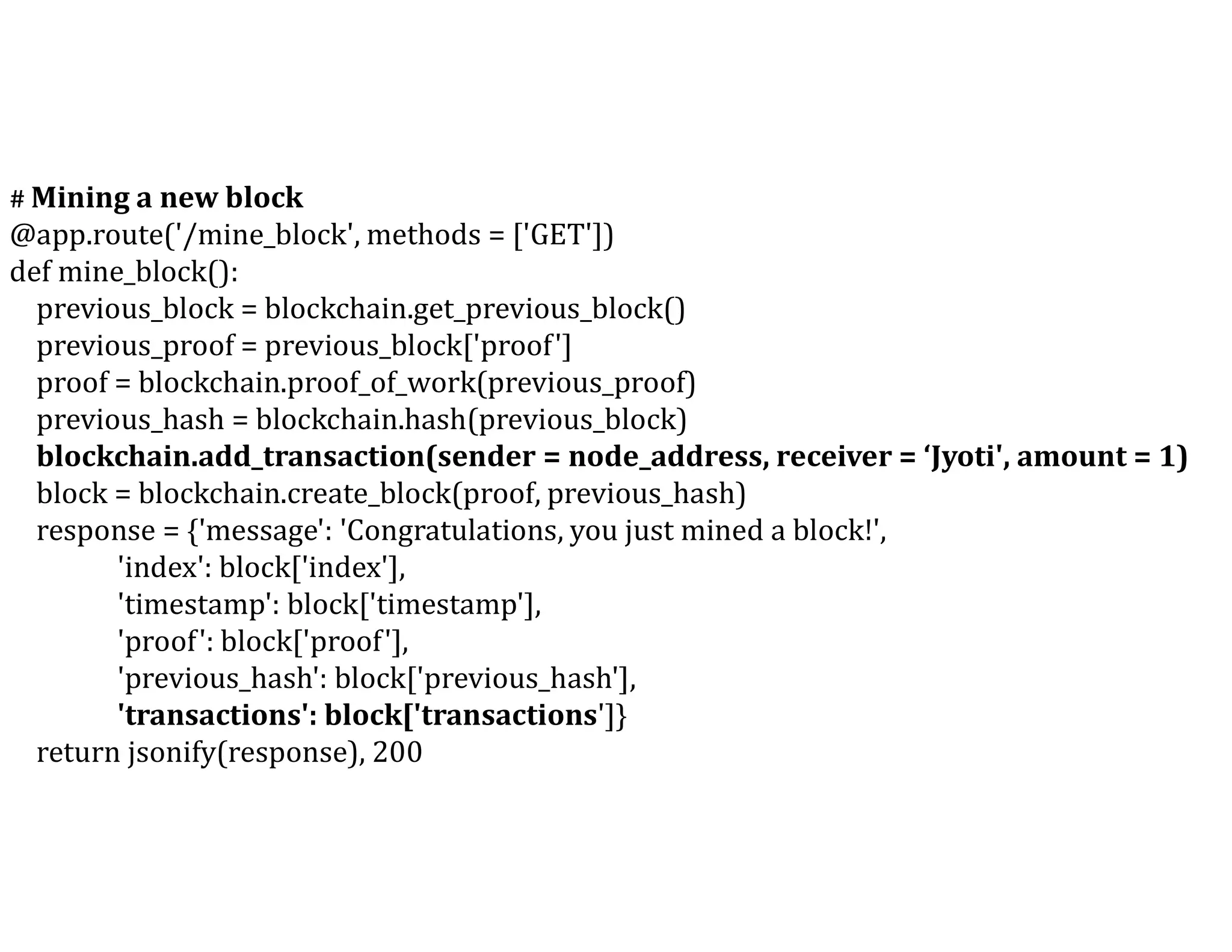 # Mining a new block
@app.route('/mine_block', methods = ['GET'])
def mine_block():
previous_block = blockchain.get_previous_block()
previous_proof = previous_block['proof']
proof = blockchain.proof_of_work(previous_proof)
previous_hash = blockchain.hash(previous_block)
blockchain.add_transaction(sender = node_address, receiver = ‘Jyoti', amount = 1)
block = blockchain.create_block(proof, previous_hash)
response = {'message': 'Congratulations, you just mined a block!',
'index': block['index'],
'timestamp': block['timestamp'],
'proof': block['proof'],
'previous_hash': block['previous_hash'],
'transactions': block['transactions']}
return jsonify(response), 200
 