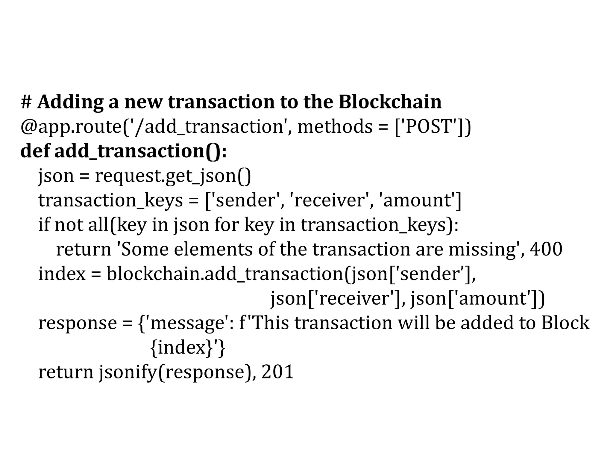 # Adding a new transaction to the Blockchain
@app.route('/add_transaction', methods = ['POST'])
def add_transaction():
json = request.get_json()
transaction_keys = ['sender', 'receiver', 'amount']
if not all(key in json for key in transaction_keys):
return 'Some elements of the transaction are missing', 400
index = blockchain.add_transaction(json['sender’],
json['receiver'], json['amount'])
response = {'message': f'This transaction will be added to Block
{index}'}
return jsonify(response), 201
 