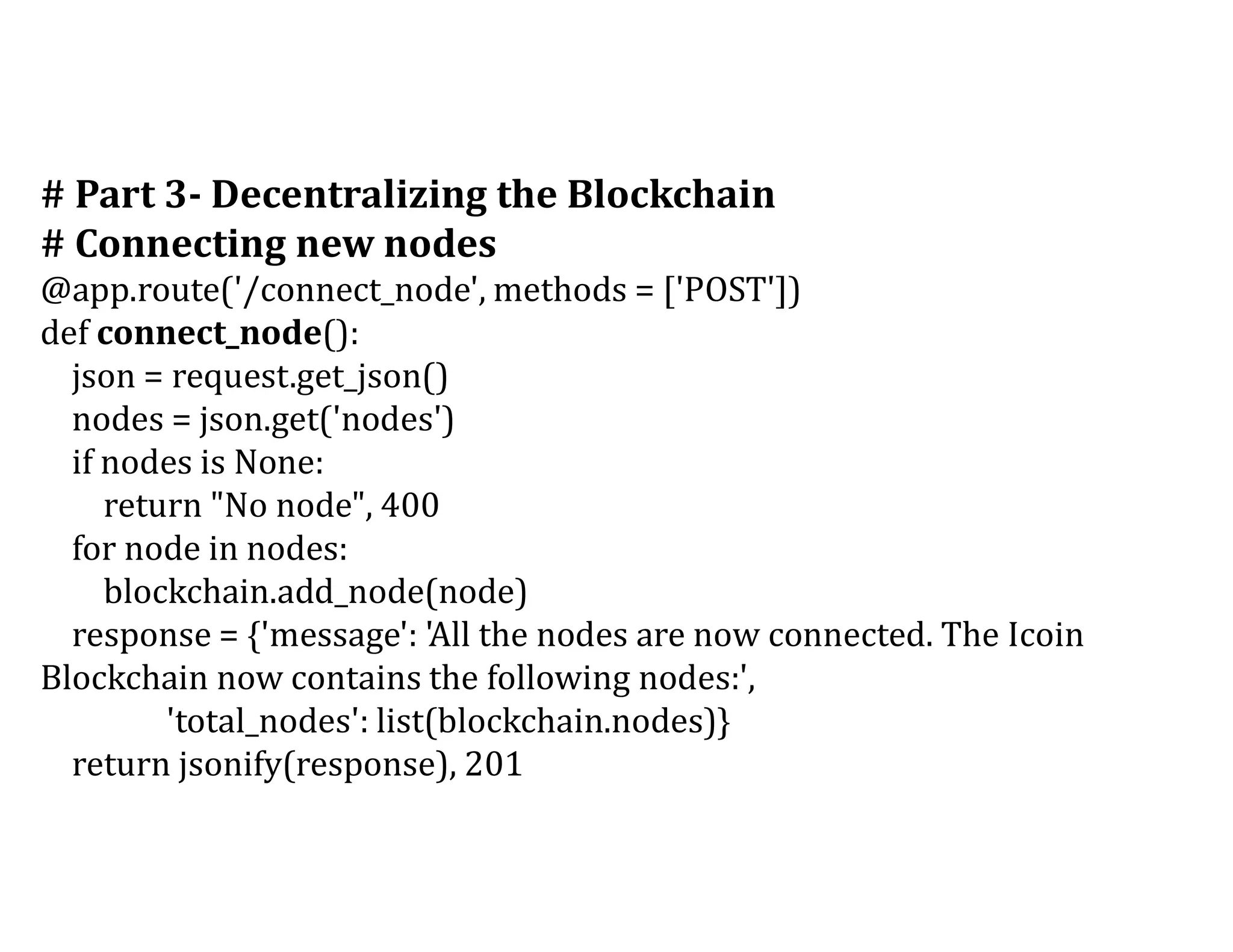 # Part 3- Decentralizing the Blockchain
# Connecting new nodes
@app.route('/connect_node', methods = ['POST'])
def connect_node():
json = request.get_json()
nodes = json.get('nodes')
if nodes is None:
return "No node", 400
for node in nodes:
blockchain.add_node(node)
response = {'message': 'All the nodes are now connected. The Icoin
Blockchain now contains the following nodes:',
'total_nodes': list(blockchain.nodes)}
return jsonify(response), 201
 