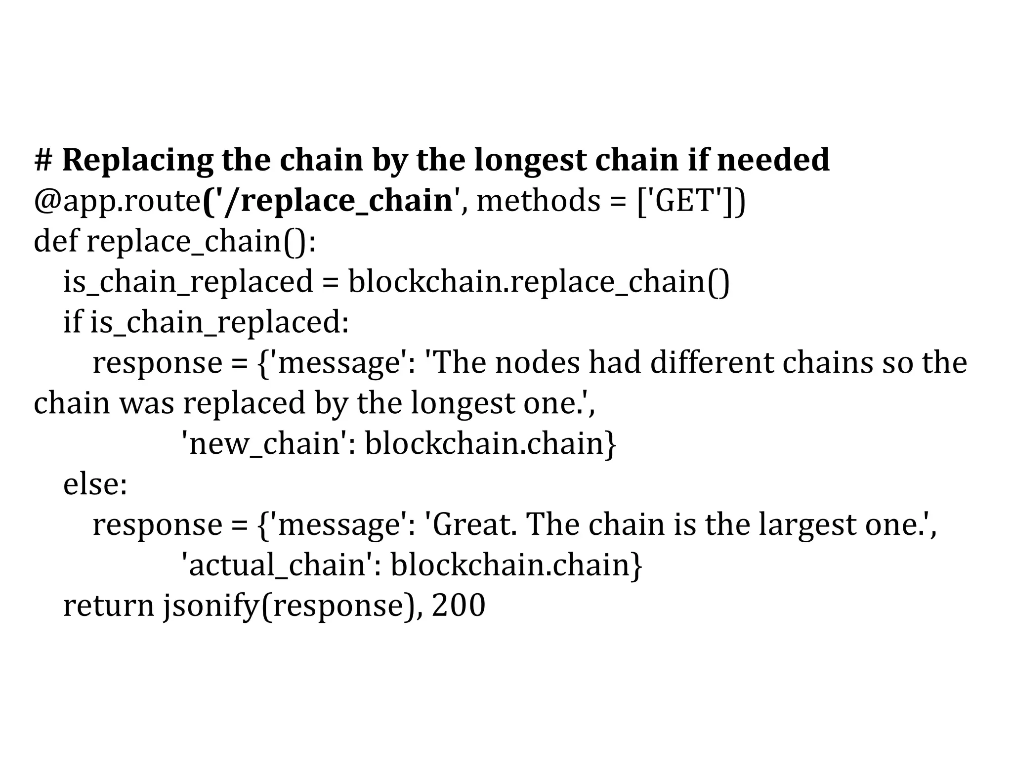 # Replacing the chain by the longest chain if needed
@app.route('/replace_chain', methods = ['GET'])
def replace_chain():
is_chain_replaced = blockchain.replace_chain()
if is_chain_replaced:
response = {'message': 'The nodes had different chains so the
chain was replaced by the longest one.',
'new_chain': blockchain.chain}
else:
response = {'message': 'Great. The chain is the largest one.',
'actual_chain': blockchain.chain}
return jsonify(response), 200
 