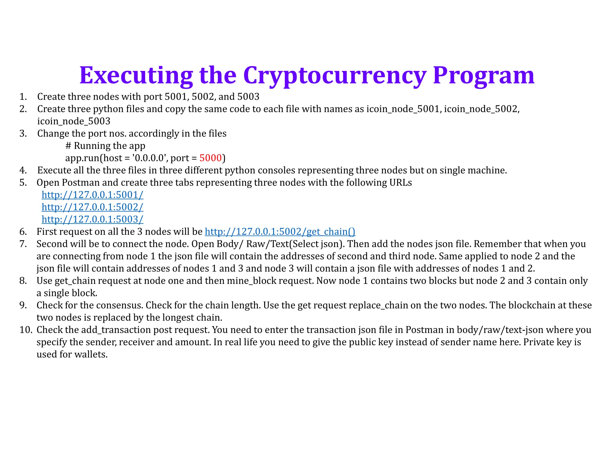 1. Create three nodes with port 5001, 5002, and 5003
2. Create three python files and copy the same code to each file with names as icoin_node_5001, icoin_node_5002,
icoin_node_5003
3. Change the port nos. accordingly in the files
# Running the app
app.run(host = '0.0.0.0', port = 5000)
4. Execute all the three files in three different python consoles representing three nodes but on single machine.
5. Open Postman and create three tabs representing three nodes with the following URLs
http://127.0.0.1:5001/
http://127.0.0.1:5002/
http://127.0.0.1:5003/
6. First request on all the 3 nodes will be http://127.0.0.1:5002/get_chain()
7. Second will be to connect the node. Open Body/ Raw/Text(Select json). Then add the nodes json file. Remember that when you
are connecting from node 1 the json file will contain the addresses of second and third node. Same applied to node 2 and the
json file will contain addresses of nodes 1 and 3 and node 3 will contain a json file with addresses of nodes 1 and 2.
8. Use get_chain request at node one and then mine_block request. Now node 1 contains two blocks but node 2 and 3 contain only
a single block.
9. Check for the consensus. Check for the chain length. Use the get request replace_chain on the two nodes. The blockchain at these
two nodes is replaced by the longest chain.
10. Check the add_transaction post request. You need to enter the transaction json file in Postman in body/raw/text-json where you
specify the sender, receiver and amount. In real life you need to give the public key instead of sender name here. Private key is
used for wallets.
Executing the Cryptocurrency Program
 