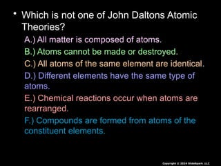 • Which is not one of John Daltons Atomic
Theories?
A.) All matter is composed of atoms.
B.) Atoms cannot be made or destroyed.
C.) All atoms of the same element are identical.
D.) Different elements have the same type of
atoms.
E.) Chemical reactions occur when atoms are
rearranged.
F.) Compounds are formed from atoms of the
constituent elements.
Copyright © 2024 SlideSpark .LLC
 