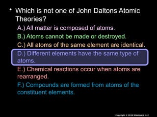 • Which is not one of John Daltons Atomic
Theories?
A.) All matter is composed of atoms.
B.) Atoms cannot be made or destroyed.
C.) All atoms of the same element are identical.
D.) Different elements have the same type of
atoms.
E.) Chemical reactions occur when atoms are
rearranged.
F.) Compounds are formed from atoms of the
constituent elements.
Copyright © 2024 SlideSpark .LLC
 