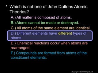 • Which is not one of John Daltons Atomic
Theories?
A.) All matter is composed of atoms.
B.) Atoms cannot be made or destroyed.
C.) All atoms of the same element are identical.
D.) Different elements have different types of
atoms.
E.) Chemical reactions occur when atoms are
rearranged.
F.) Compounds are formed from atoms of the
constituent elements.
Copyright © 2024 SlideSpark .LLC
 