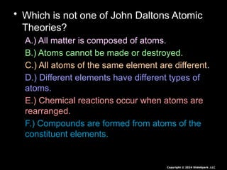 • Which is not one of John Daltons Atomic
Theories?
A.) All matter is composed of atoms.
B.) Atoms cannot be made or destroyed.
C.) All atoms of the same element are different.
D.) Different elements have different types of
atoms.
E.) Chemical reactions occur when atoms are
rearranged.
F.) Compounds are formed from atoms of the
constituent elements.
Copyright © 2024 SlideSpark .LLC
 