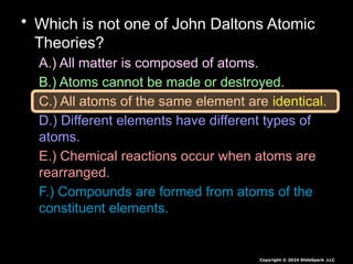 • Which is not one of John Daltons Atomic
Theories?
A.) All matter is composed of atoms.
B.) Atoms cannot be made or destroyed.
C.) All atoms of the same element are identical.
D.) Different elements have different types of
atoms.
E.) Chemical reactions occur when atoms are
rearranged.
F.) Compounds are formed from atoms of the
constituent elements.
Copyright © 2024 SlideSpark .LLC
 