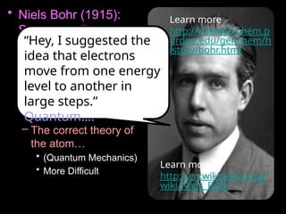 • Niels Bohr (1915):
Student to Ernest
Rutherford.
– The Bohr model is a
simplified picture of an
atom. We will spend
a lot of time learning
this, and then….
– The correct theory of
the atom…
• (Quantum Mechanics)
• More Difficult
Learn more
http://chemed.chem.p
urdue.edu/genchem/h
istory/bohr.html
“Hey, I suggested the
idea that electrons
move from one energy
level to another in
large steps.”.-
Quantum….
Learn more:
http://en.wikipedia.org/
wiki/Niels_Bohr
 