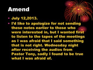 Amend
• July 12,2013.
• I‟d like to apologize for not sending
these notes earlier to those who
were interested in, but I wanted first
to listen to the tapes of the meetings
as I was afraid that I said something
that is not right. Wednesday night
after receiving the audios from
Pastor Tony, sadly I found to be true
what I was afraid of.
 