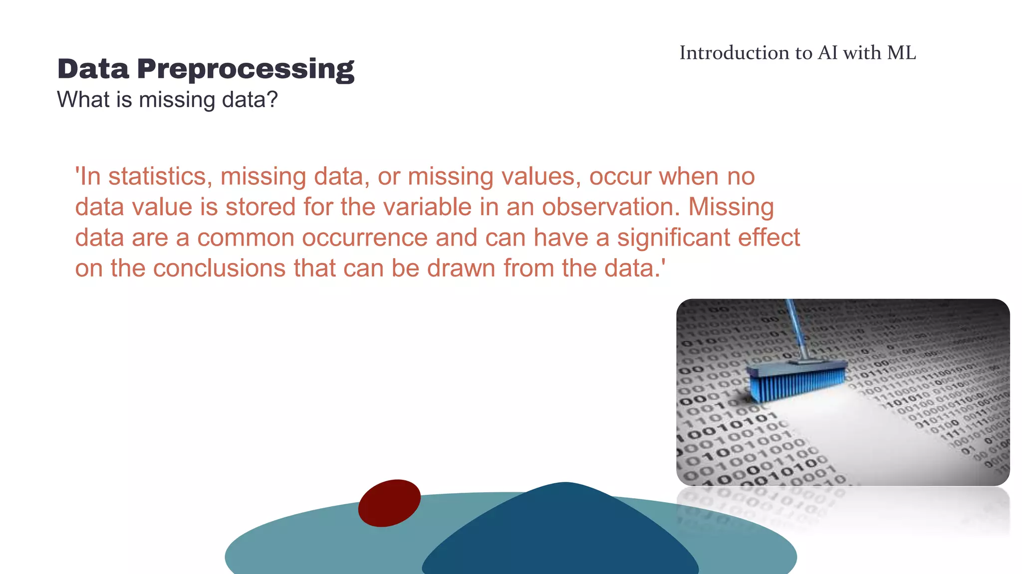 Introduction to AI with ML
Data Preprocessing
What is missing data?
'In statistics, missing data, or missing values, occur when no
data value is stored for the variable in an observation. Missing
data are a common occurrence and can have a significant effect
on the conclusions that can be drawn from the data.'
 