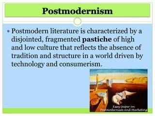  Postmodern literature is characterized by a
disjointed, fragmented pastiche of high
and low culture that reflects the absence of
tradition and structure in a world driven by
technology and consumerism.
 