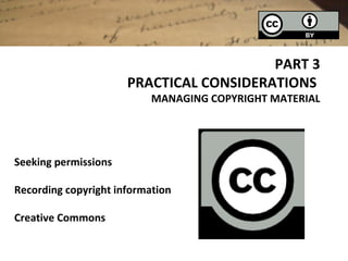 PART 3
                      PRACTICAL CONSIDERATIONS
                           MANAGING COPYRIGHT MATERIAL




Seeking permissions

Recording copyright information

Creative Commons
 