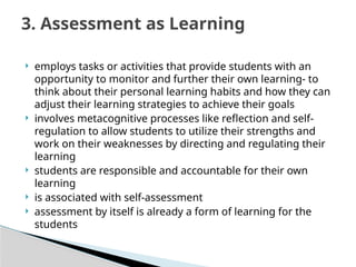  employs tasks or activities that provide students with an
opportunity to monitor and further their own learning- to
think about their personal learning habits and how they can
adjust their learning strategies to achieve their goals
 involves metacognitive processes like reflection and self-
regulation to allow students to utilize their strengths and
work on their weaknesses by directing and regulating their
learning
 students are responsible and accountable for their own
learning
 is associated with self-assessment
 assessment by itself is already a form of learning for the
students
3. Assessment as Learning
 