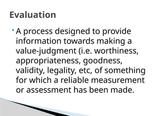Evaluation
 A process designed to provide
information towards making a
value-judgment (i.e. worthiness,
appropriateness, goodness,
validity, legality, etc, of something
for which a reliable measurement
or assessment has been made.
 