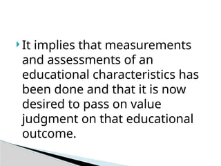  It implies that measurements
and assessments of an
educational characteristics has
been done and that it is now
desired to pass on value
judgment on that educational
outcome.
 