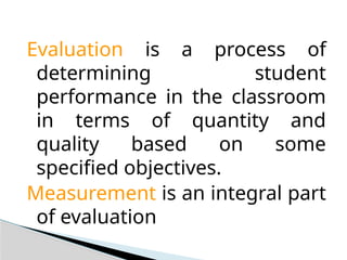 Evaluation is a process of
determining student
performance in the classroom
in terms of quantity and
quality based on some
specified objectives.
Measurement is an integral part
of evaluation
 