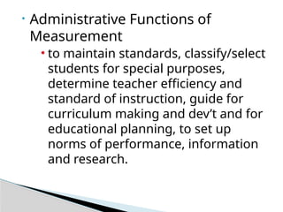 • Administrative Functions of
Measurement
• to maintain standards, classify/select
students for special purposes,
determine teacher efficiency and
standard of instruction, guide for
curriculum making and dev’t and for
educational planning, to set up
norms of performance, information
and research.
 