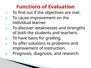 Functions of Evaluation
1. To find out if the objectives are met.
2. To cause improvement on the
individual learner
3. To discover weaknesses and strengths
of both the students and teachers.
4. To have basis for grading.
5. To offer solutions to problems and
improvement of instruction.
6. Prognosis, diagnosis, and research
 