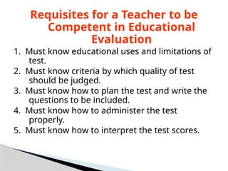 Requisites for a Teacher to be
Competent in Educational
Evaluation
1. Must know educational uses and limitations of
test.
2. Must know criteria by which quality of test
should be judged.
3. Must know how to plan the test and write the
questions to be included.
4. Must know how to administer the test
properly.
5. Must know how to interpret the test scores.
 