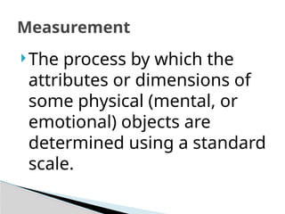 Measurement
The process by which the
attributes or dimensions of
some physical (mental, or
emotional) objects are
determined using a standard
scale.
 